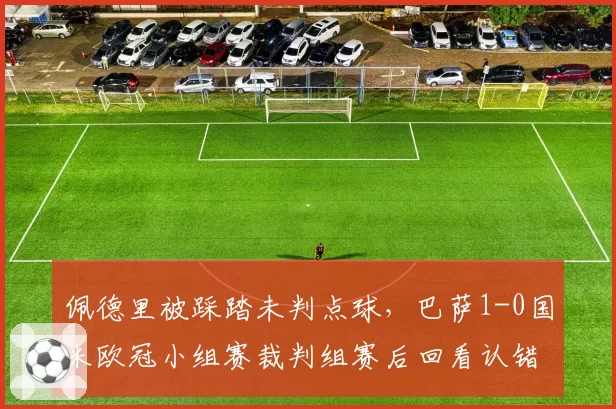 佩德里被踩踏未判点球，巴萨1-0国米欧冠小组赛裁判组赛后回看认错