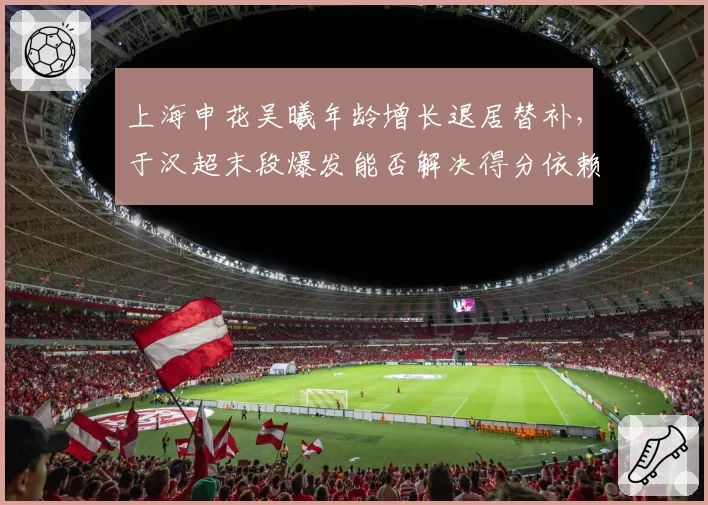 上海申花吴曦年龄增长退居替补，于汉超末段爆发能否解决得分依赖症？