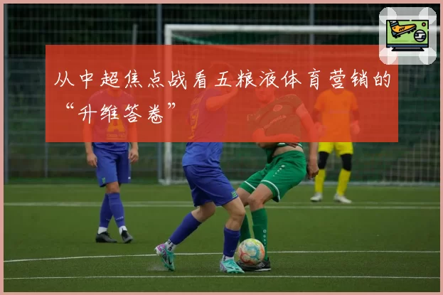 从中超焦点战看五粮液体育营销的“升维答卷”