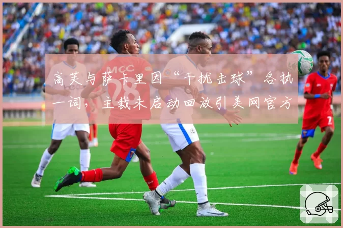 高芙与萨卡里因“干扰击球”各执一词,主裁未启动回放引美网官方紧急声明?