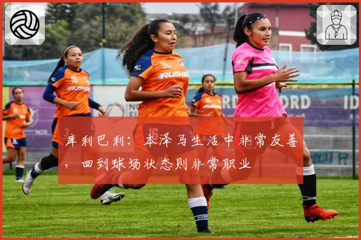 库利巴利：本泽马生活中非常友善，回到球场状态则非常职业