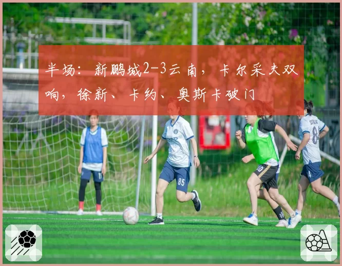 半场：新鹏城2-3云南，卡尔采夫双响，徐新、卡约、奥斯卡破门