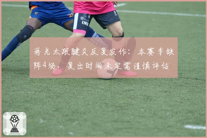 蒋光太跟腱炎反复发作：本赛季缺阵4场，复出时间未定需谨慎评估