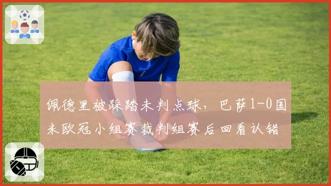 佩德里被踩踏未判点球，巴萨1-0国米欧冠小组赛裁判组赛后回看认错