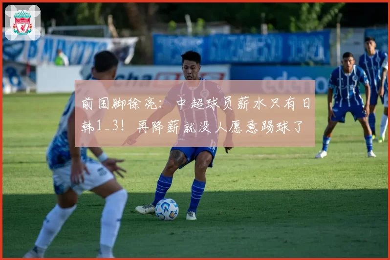 前国脚徐亮:中超球员薪水只有日韩1_3!再降薪就没人愿意踢球了