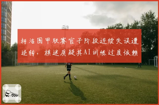 柯洁围甲联赛官子阶段连续失误遭逆转，棋迷质疑其AI训练过度依赖