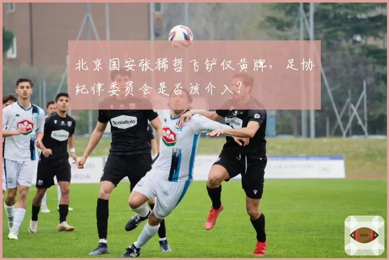 北京国安张稀哲飞铲仅黄牌,足协纪律委员会是否该介入?