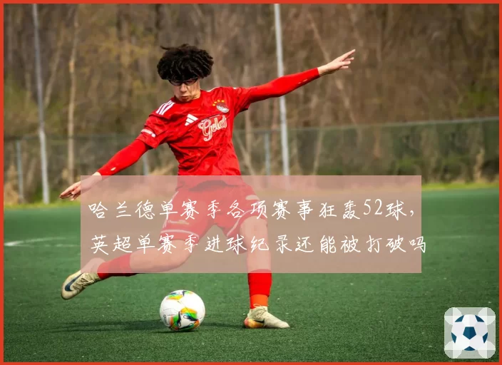 哈兰德单赛季各项赛事狂轰52球，英超单赛季进球纪录还能被打破吗？