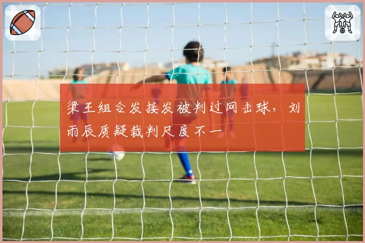 梁王组合发接发被判过网击球，刘雨辰质疑裁判尺度不一