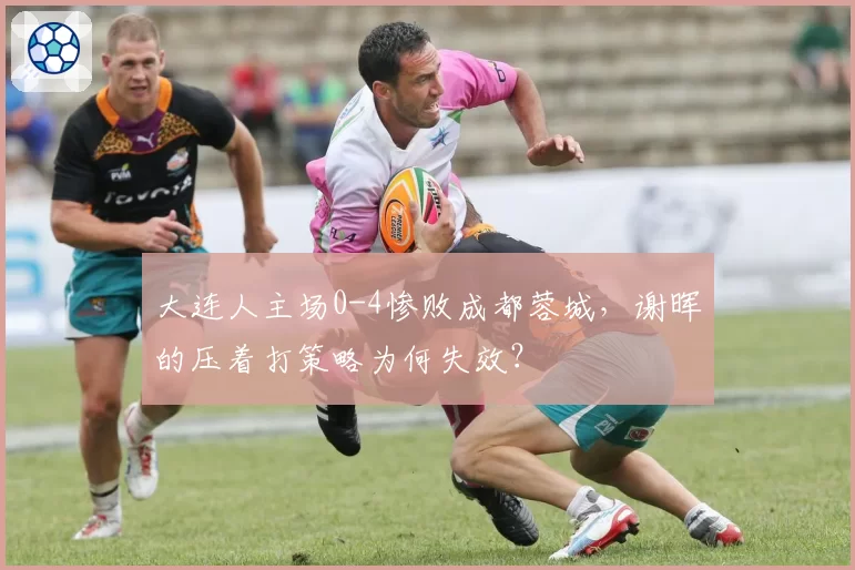 大连人主场0-4惨败成都蓉城,谢晖的压着打策略为何失效?