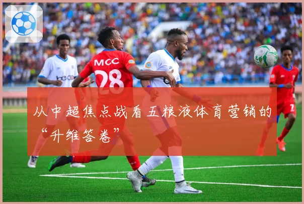 从中超焦点战看五粮液体育营销的“升维答卷”