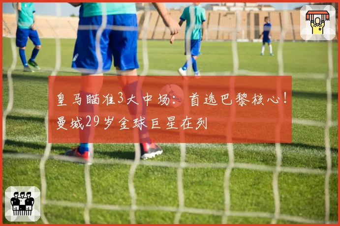 皇马瞄准3大中场：首选巴黎核心！曼城29岁金球巨星在列