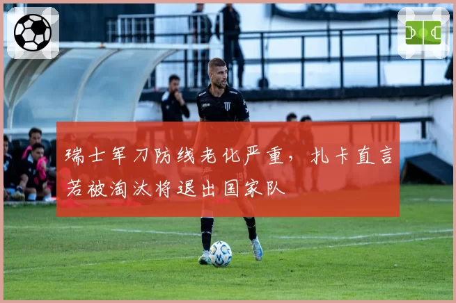 瑞士军刀防线老化严重，扎卡直言若被淘汰将退出国家队