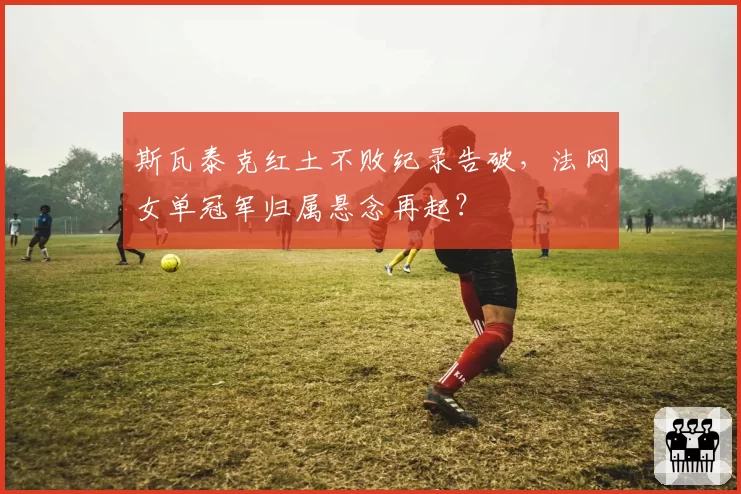 斯瓦泰克红土不败纪录告破，法网女单冠军归属悬念再起？