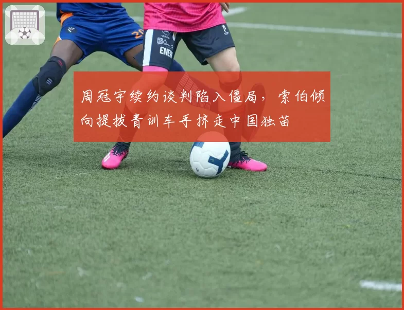 周冠宇续约谈判陷入僵局，索伯倾向提拔青训车手挤走中国独苗
