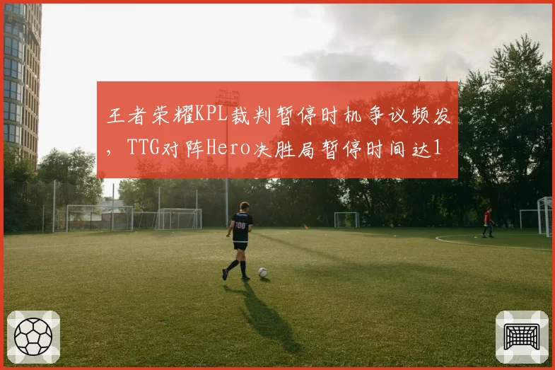 王者荣耀KPL裁判暂停时机争议频发，TTG对阵Hero决胜局暂停时间达17分钟