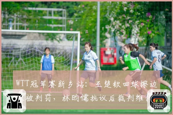 WTT冠军赛新乡站：王楚钦回球擦边未被判罚，林昀儒抗议后裁判维持原判