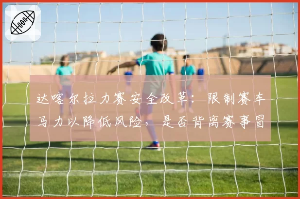 达喀尔拉力赛安全改革:限制赛车马力以降低风险,是否背离赛事冒险精神本质?