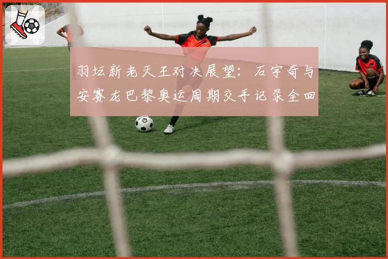 羽坛新老天王对决展望：石宇奇与安赛龙巴黎奥运周期交手记录全回顾