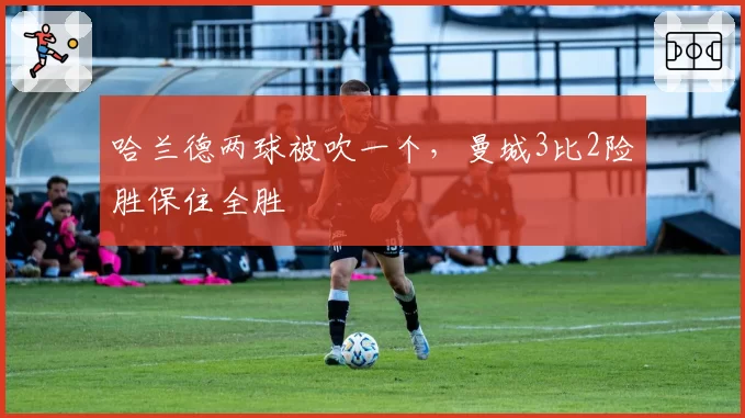 哈兰德两球被吹一个,曼城3比2险胜保住全胜