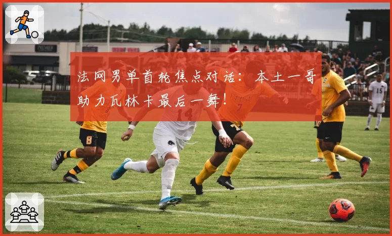 法网男单首轮焦点对话：本土一哥助力瓦林卡最后一舞！