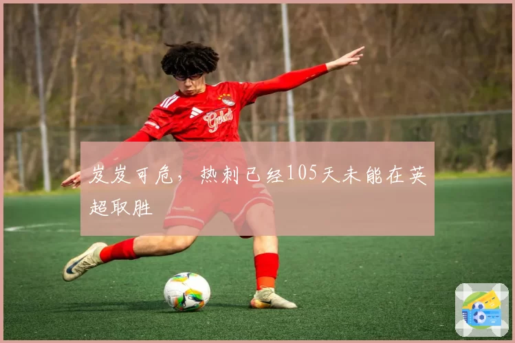 岌岌可危,热刺已经105天未能在英超取胜