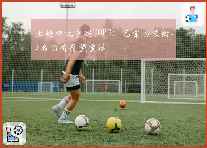 土超回流中超TOP3:巴索戈领衔,3名旧将有望重返