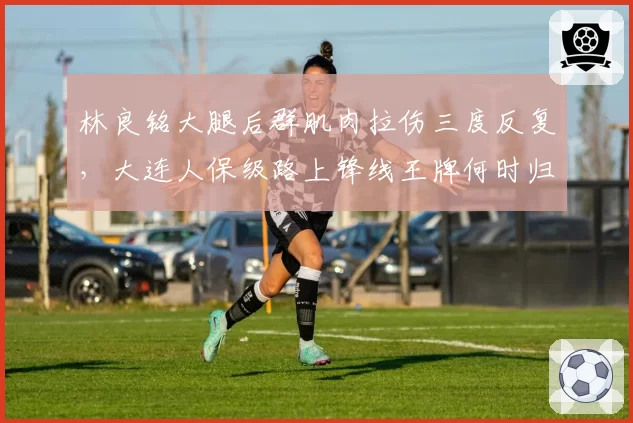 林良铭大腿后群肌肉拉伤三度反复，大连人保级路上锋线王牌何时归？