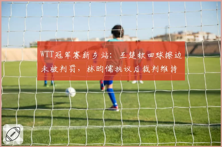 WTT冠军赛新乡站：王楚钦回球擦边未被判罚，林昀儒抗议后裁判维持原判