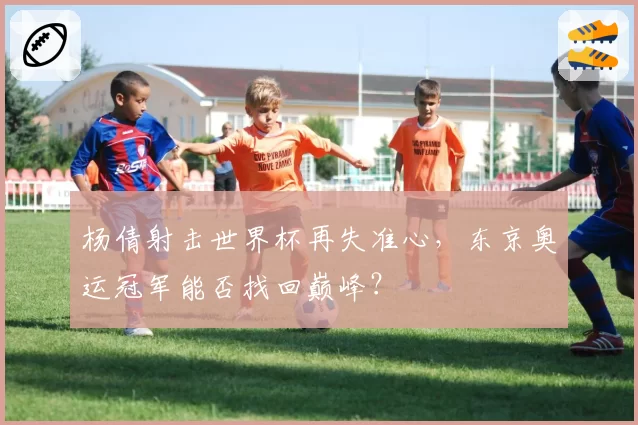 杨倩射击世界杯再失准心，东京奥运冠军能否找回巅峰？