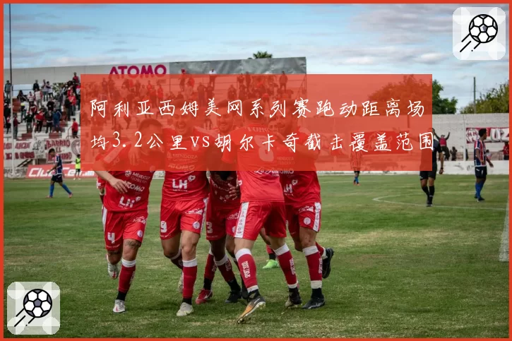 阿利亚西姆美网系列赛跑动距离场均3.2公里vs胡尔卡奇截击覆盖范围扩大15%，体能分配策略