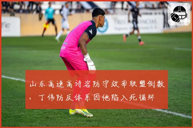 山东高速高诗岩防守效率联盟倒数，丁伟防反体系因他陷入死循环