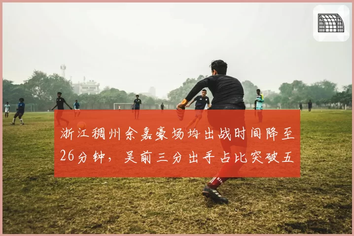 浙江稠州余嘉豪场均出战时间降至26分钟,吴前三分出手占比突破五成刷新战术定位__br_