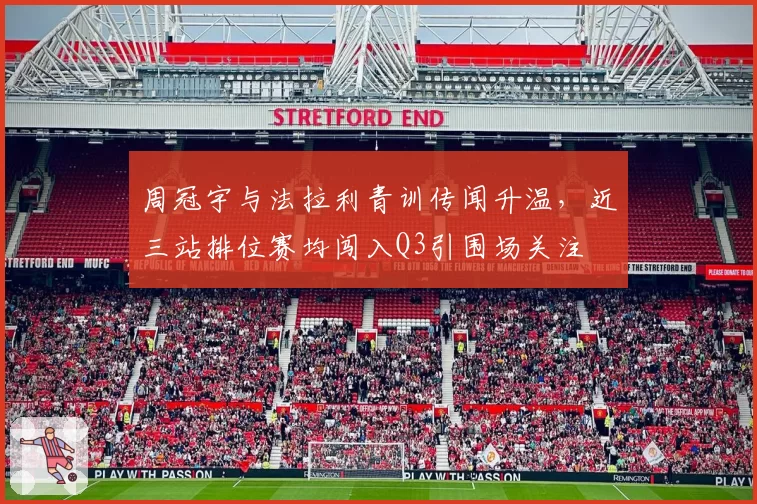 周冠宇与法拉利青训传闻升温,近三站排位赛均闯入Q3引围场关注