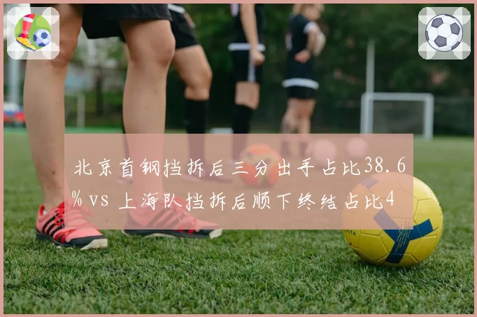 北京首钢挡拆后三分出手占比38.6% vs 上海队挡拆后顺下终结占比42.1%，战术偏好对比