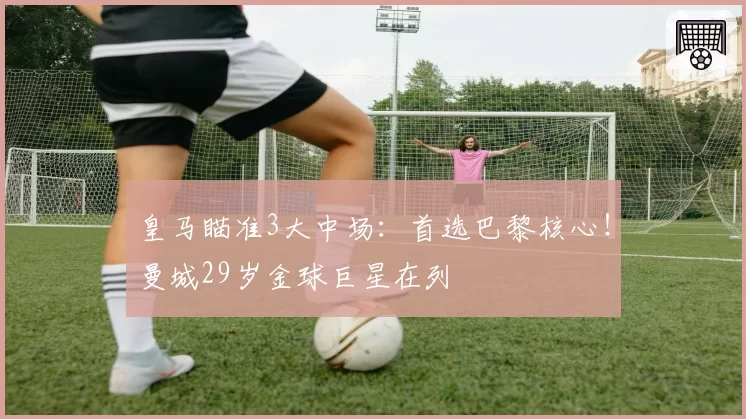 皇马瞄准3大中场：首选巴黎核心！曼城29岁金球巨星在列