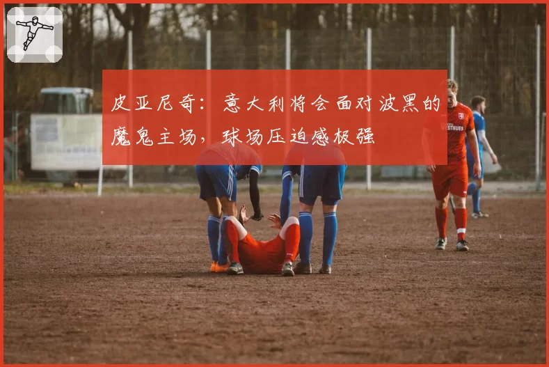 皮亚尼奇：意大利将会面对波黑的魔鬼主场，球场压迫感极强