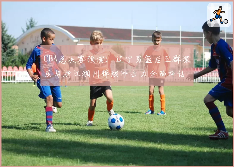 CBA总决赛预演：辽宁男篮后卫群深度与浙江稠州锋线冲击力全面评估