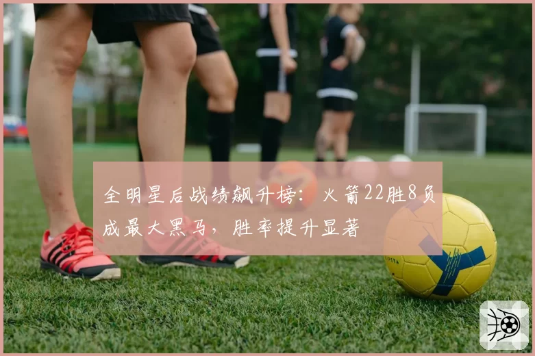 全明星后战绩飙升榜：火箭22胜8负成最大黑马，胜率提升显著