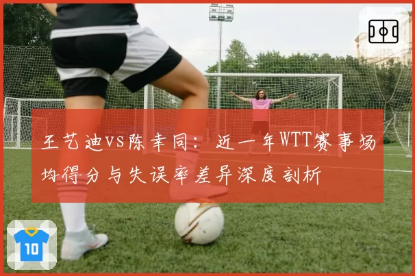 王艺迪vs陈幸同：近一年WTT赛事场均得分与失误率差异深度剖析