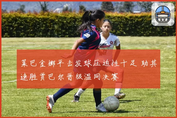 莱巴金娜平击发球压迫性十足 助其速胜贾巴尔晋级温网决赛