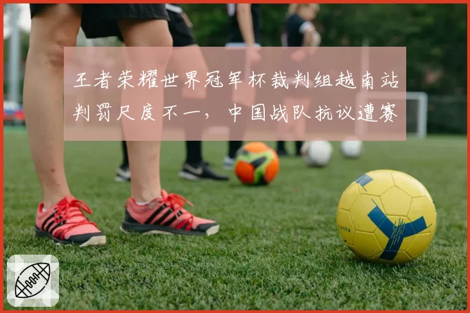 王者荣耀世界冠军杯裁判组越南站判罚尺度不一，中国战队抗议遭赛事方冷处理