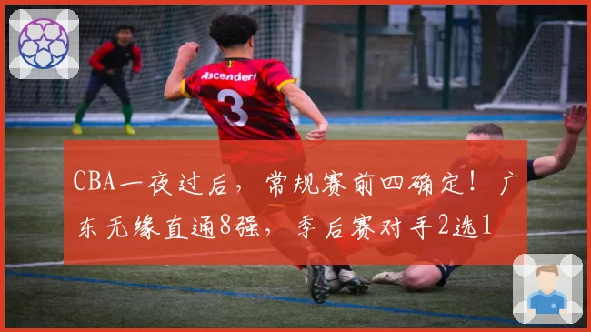 CBA一夜过后，常规赛前四确定！广东无缘直通8强，季后赛对手2选1