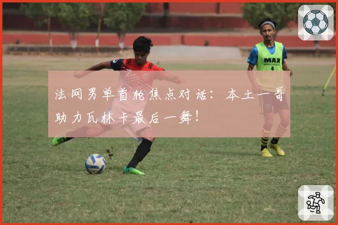 法网男单首轮焦点对话:本土一哥助力瓦林卡最后一舞!