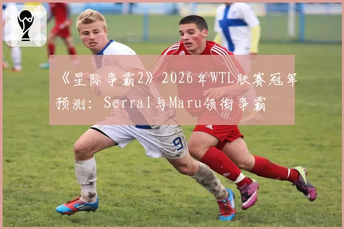 《星际争霸2》2026年WTL联赛冠军预测:Serral与Maru领衔争霸