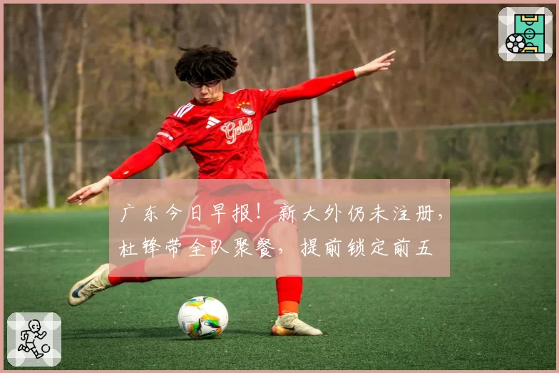广东今日早报！新大外仍未注册，杜锋带全队聚餐，提前锁定前五