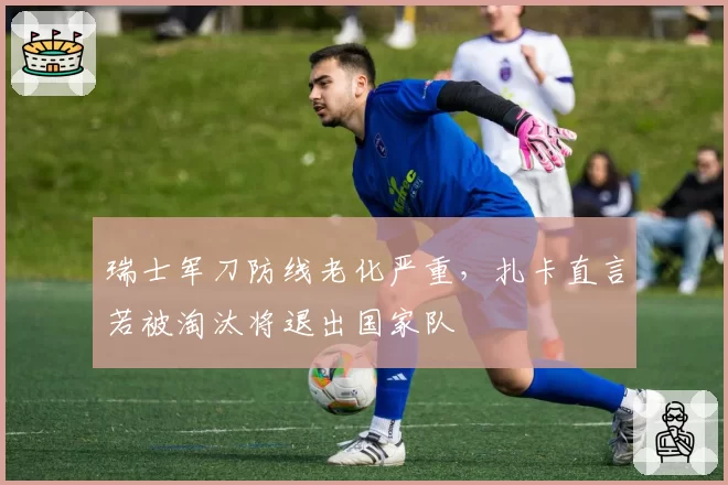 瑞士军刀防线老化严重，扎卡直言若被淘汰将退出国家队