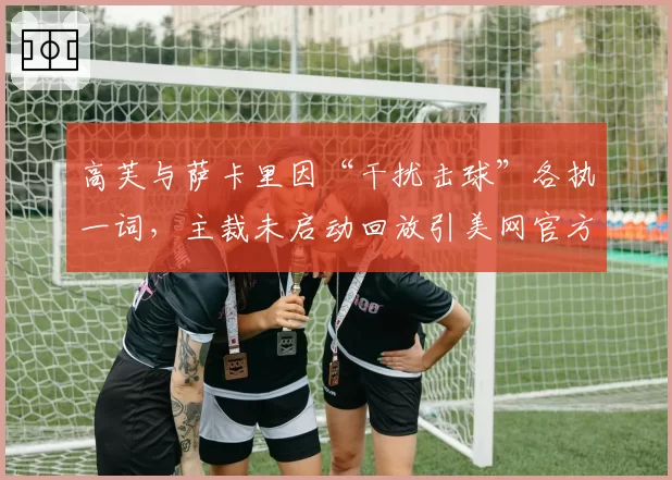 高芙与萨卡里因“干扰击球”各执一词,主裁未启动回放引美网官方紧急声明?