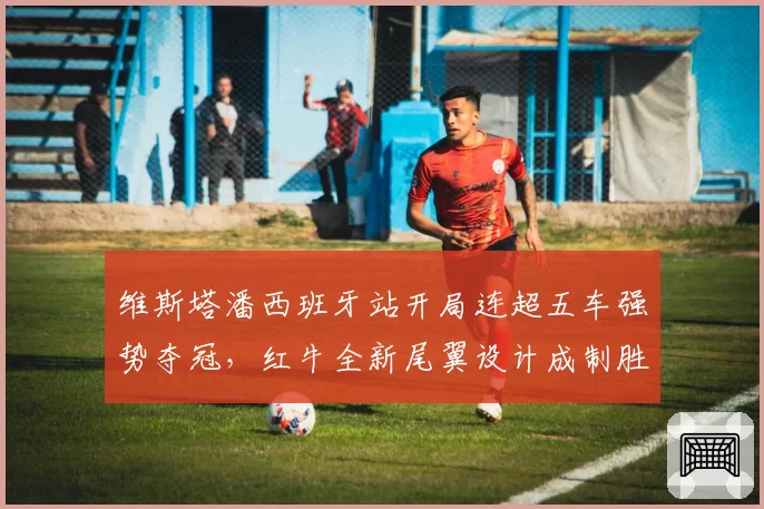 维斯塔潘西班牙站开局连超五车强势夺冠,红牛全新尾翼设计成制胜关键__br_