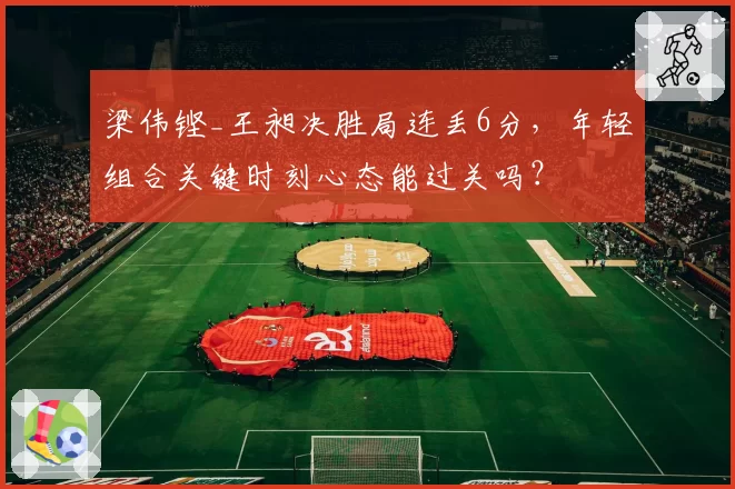 梁伟铿_王昶决胜局连丢6分，年轻组合关键时刻心态能过关吗？